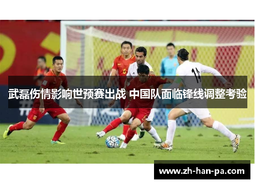 武磊伤情影响世预赛出战 中国队面临锋线调整考验 武磊伤情影响世预赛出战 中国队面临锋线调整考验